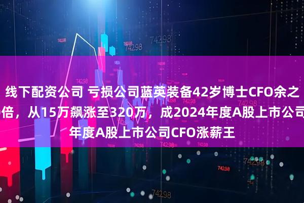 线下配资公司 亏损公司蓝英装备42岁博士CFO余之森年薪翻20倍，从15万飙涨至320万，成2024年度A股上市公司CFO涨薪王