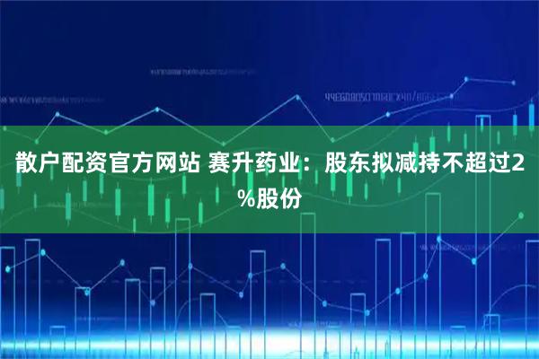 散户配资官方网站 赛升药业：股东拟减持不超过2%股份