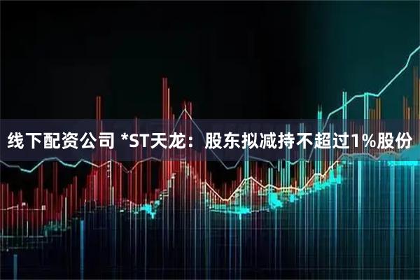 线下配资公司 *ST天龙：股东拟减持不超过1%股份
