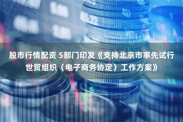 股市行情配资 5部门印发《支持北京市率先试行世贸组织〈电子商务协定〉工作方案》