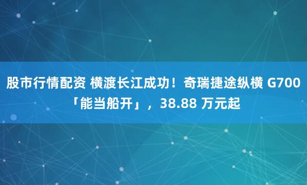 股市行情配资 横渡长江成功！奇瑞捷途纵横 G700「能当船开」，38.88 万元起