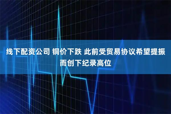 线下配资公司 铜价下跌 此前受贸易协议希望提振而创下纪录高位