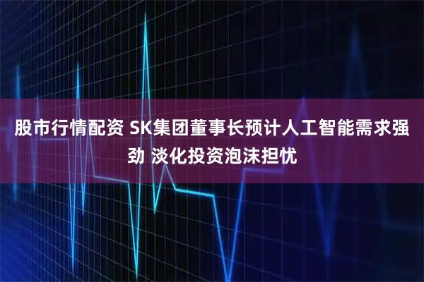 股市行情配资 SK集团董事长预计人工智能需求强劲 淡化投资泡沫担忧