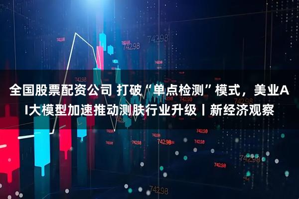 全国股票配资公司 打破“单点检测”模式，美业AI大模型加速推动测肤行业升级丨新经济观察
