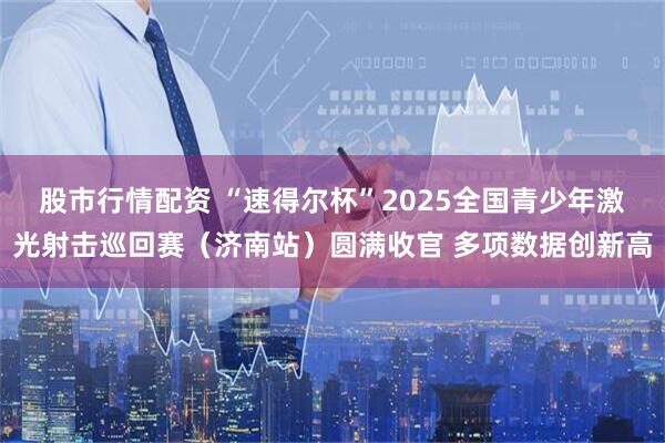 股市行情配资 “速得尔杯”2025全国青少年激光射击巡回赛（济南站）圆满收官 多项数据创新高