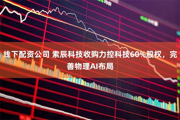 线下配资公司 索辰科技收购力控科技60%股权，完善物理AI布局