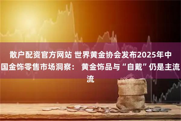 散户配资官方网站 世界黄金协会发布2025年中国金饰零售市场洞察： 黄金饰品与“自戴”仍是主流