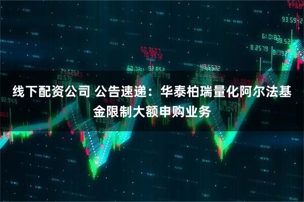 线下配资公司 公告速递:华泰柏瑞量化阿尔法基金限制大额申购业务