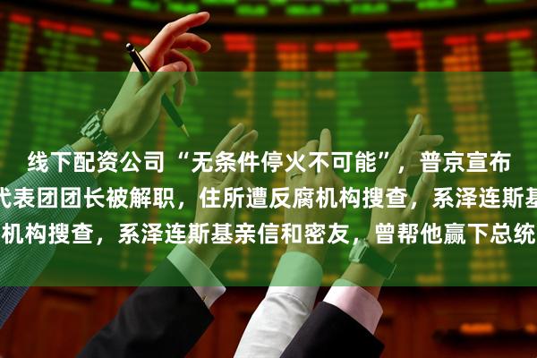 线下配资公司 “无条件停火不可能”，普京宣布与乌克兰停火条件！乌代表团团长被解职，住所遭反腐机构搜查，系泽连斯基亲信和密友，曾帮他赢下总统选举