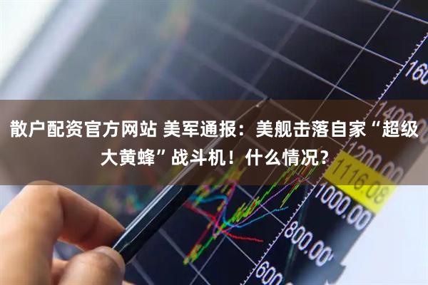散户配资官方网站 美军通报：美舰击落自家“超级大黄蜂”战斗机！什么情况？