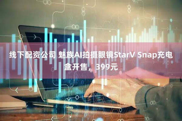 线下配资公司 魅族AI拍摄眼镜StarV Snap充电盒开售，399元