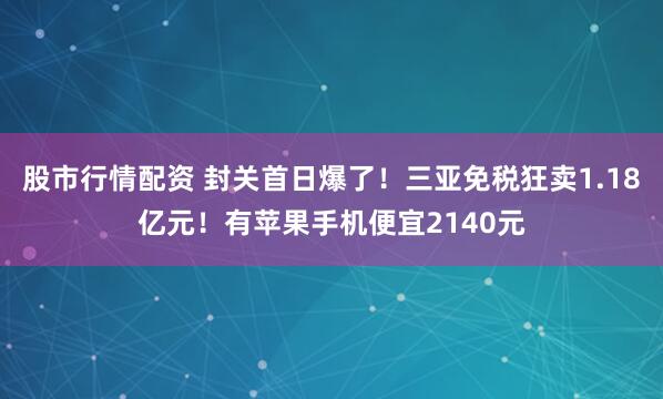 股市行情配资 封关首日爆了！三亚免税狂卖1.18亿元！有苹果手机便宜2140元