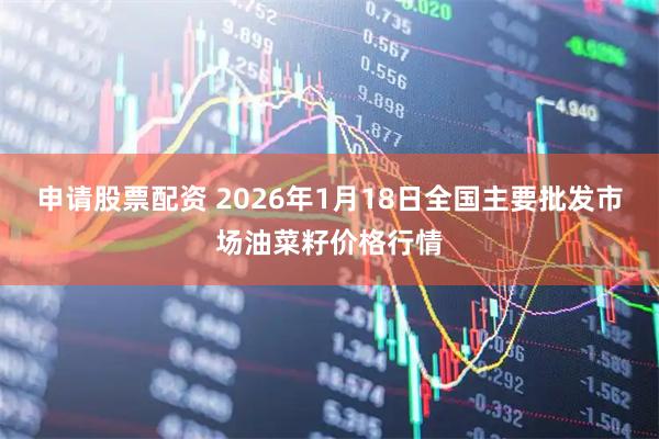申请股票配资 2026年1月18日全国主要批发市场油菜籽价格行情