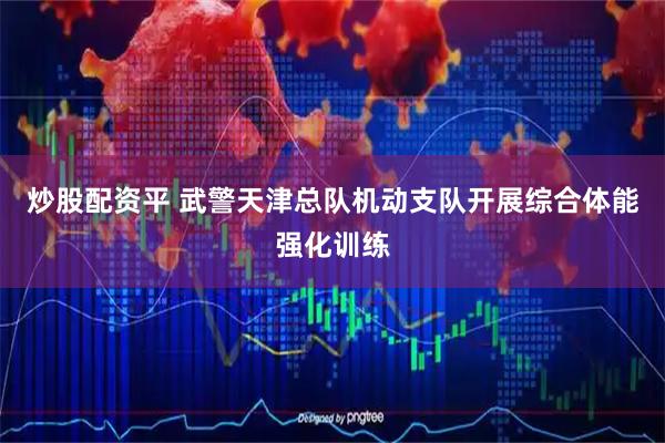 炒股配资平 武警天津总队机动支队开展综合体能强化训练