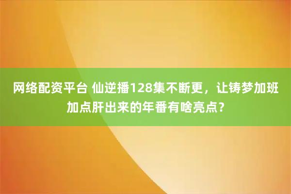 网络配资平台 仙逆播128集不断更，让铸梦加班加点肝出来的年番有啥亮点？