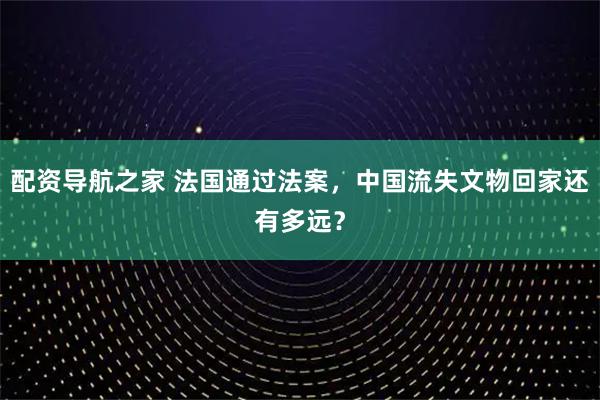 配资导航之家 法国通过法案，中国流失文物回家还有多远？