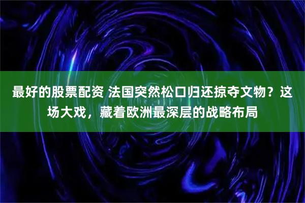 最好的股票配资 法国突然松口归还掠夺文物？这场大戏，藏着欧洲最深层的战略布局