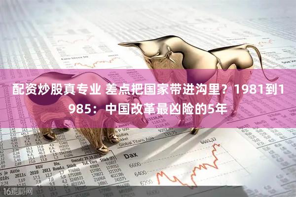 配资炒股真专业 差点把国家带进沟里？1981到1985：中国改革最凶险的5年