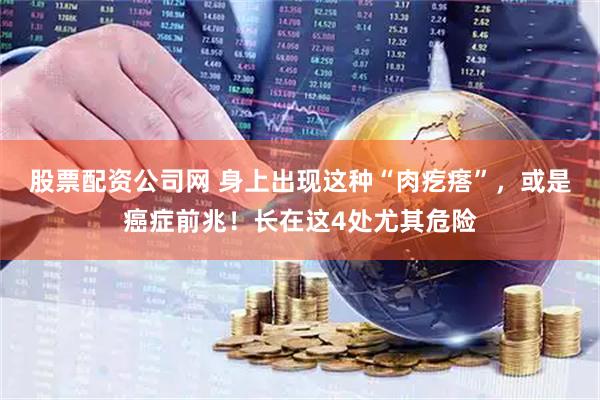 股票配资公司网 身上出现这种“肉疙瘩”，或是癌症前兆！长在这4处尤其危险