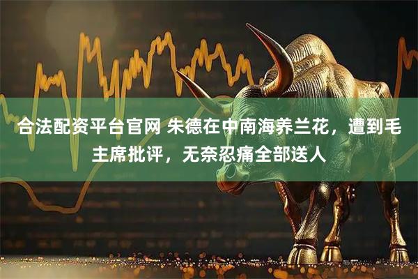 合法配资平台官网 朱德在中南海养兰花，遭到毛主席批评，无奈忍痛全部送人