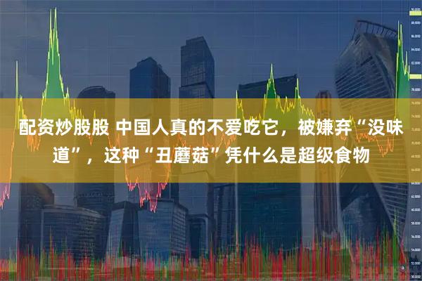 配资炒股股 中国人真的不爱吃它，被嫌弃“没味道”，这种“丑蘑菇”凭什么是超级食物