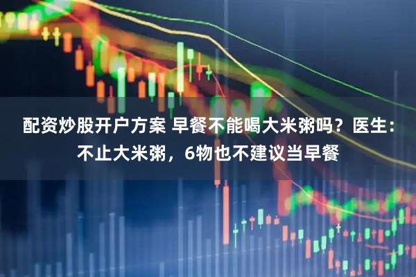 配资炒股开户方案 早餐不能喝大米粥吗？医生：不止大米粥，6物也不建议当早餐