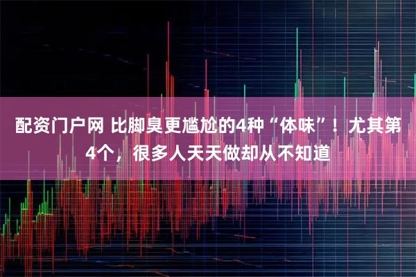 配资门户网 比脚臭更尴尬的4种“体味”！尤其第4个，很多人天天做却从不知道
