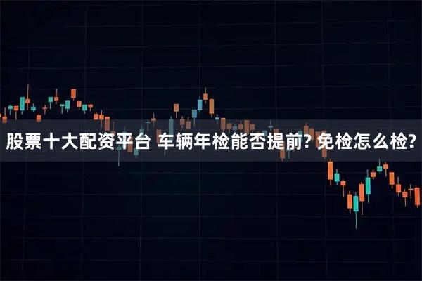 股票十大配资平台 车辆年检能否提前? 免检怎么检?