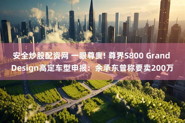 安全炒股配资网 一眼尊贵! 尊界S800 Grand Design高定车型申报:余承东曾称要卖200万
