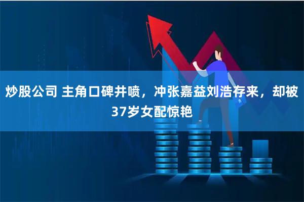 炒股公司 主角口碑井喷，冲张嘉益刘浩存来，却被37岁女配惊艳