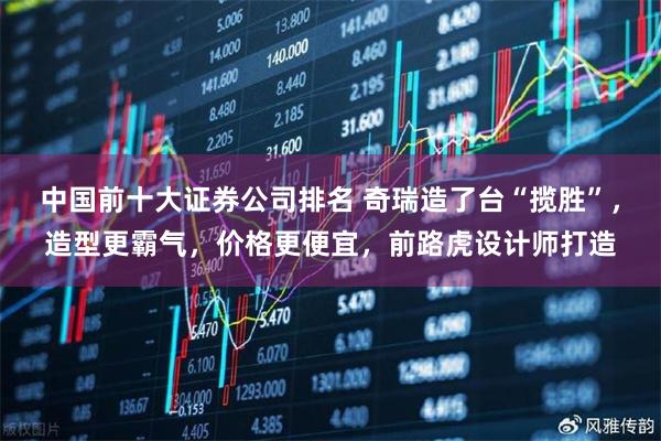 中国前十大证券公司排名 奇瑞造了台“揽胜”，造型更霸气，价格更便宜，前路虎设计师打造