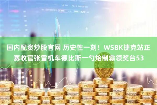 国内配资炒股官网 历史性一刻!WSBK捷克站正赛收官张雪机车德比斯一勺烩制霸领奖台53
