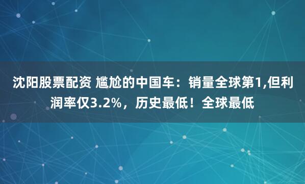 沈阳股票配资 尴尬的中国车：销量全球第1,但利润率仅3.2%，历史最低！全球最低