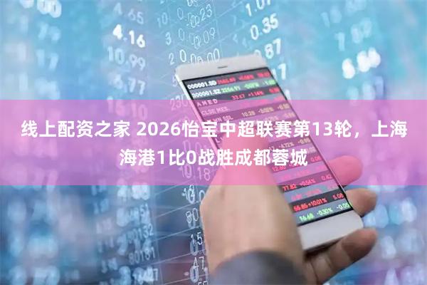 线上配资之家 2026怡宝中超联赛第13轮，上海海港1比0战胜成都蓉城