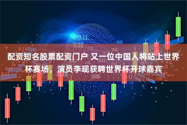 配资知名股票配资门户 又一位中国人将站上世界杯赛场,演员李现获聘世界杯开球嘉宾