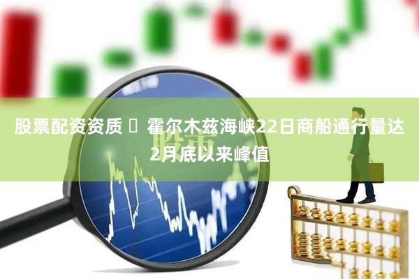 股票配资资质 ​霍尔木兹海峡22日商船通行量达2月底以来峰值
