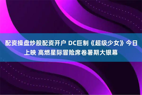 配资操盘炒股配资开户 DC巨制《超级少女》今日上映 高燃星际冒险席卷暑期大银幕