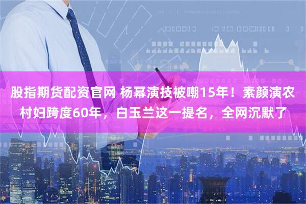 股指期货配资官网 杨幂演技被嘲15年！素颜演农村妇跨度60年，白玉兰这一提名，全网沉默了